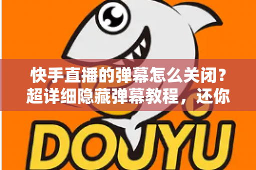 快手直播的弹幕怎么关闭？超详细隐藏弹幕教程，还你清爽沉浸的直播观看体验