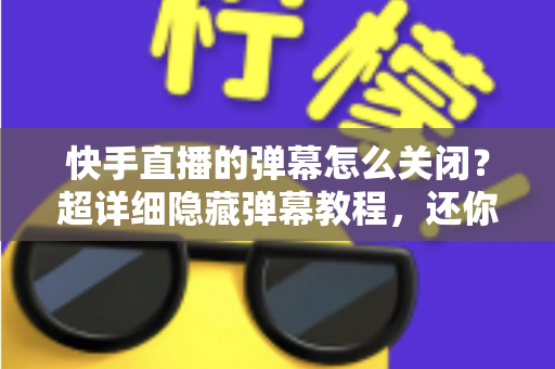 快手直播的弹幕怎么关闭？超详细隐藏弹幕教程，还你清爽沉浸的直播观看体验