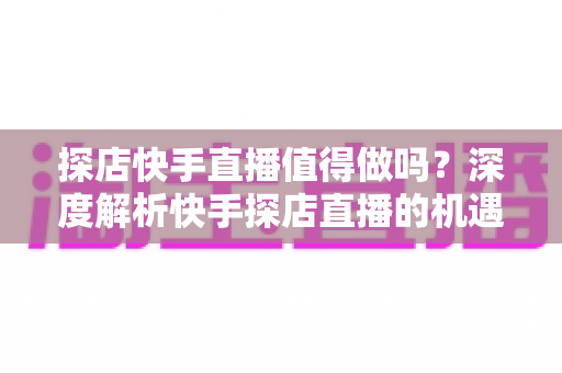 探店快手直播值得做吗？深度解析快手探店直播的机遇、挑战与变现全攻略