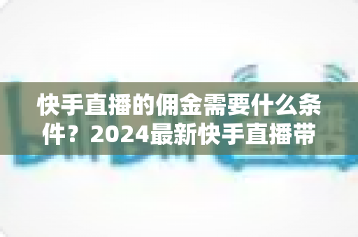 快手直播的佣金需要什么条件？2024最新快手直播带货佣金开通条件与提现规则全解析