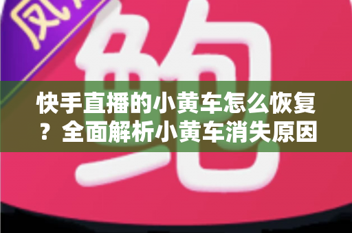快手直播的小黄车怎么恢复？全面解析小黄车消失原因与快速恢复技巧
