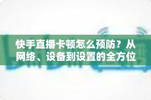 快手直播卡顿怎么预防?从网络、设备到设置的全方位防卡顿优化指南 快手直播卡顿怎么预防?从网络、设备到设置的全方位防卡顿优化指南