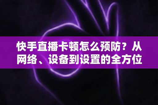 快手直播卡顿怎么预防?从网络、设备到设置的全方位防卡顿优化指南 快手直播卡顿怎么预防?从网络、设备到设置的全方位防卡顿优化指南