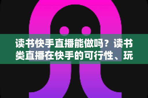 读书快手直播能做吗？读书类直播在快手的可行性、玩法与变现全指南
