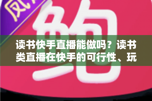 读书快手直播能做吗？读书类直播在快手的可行性、玩法与变现全指南