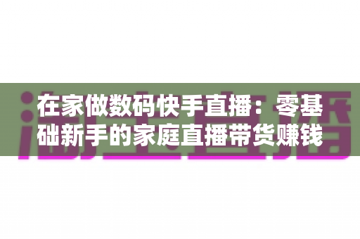 在家做数码快手直播:零基础新手的家庭直播带货赚钱全攻略 在家做数码快手直播:零基础新手的家庭直播带货赚钱全攻略