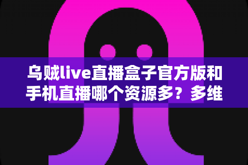 乌贼live直播盒子官方版和手机直播哪个资源多？多维度对比解析与看播选择指南