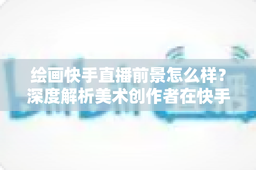 绘画快手直播前景怎么样？深度解析美术创作者在快手平台的发展机遇与变现前景