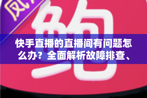快手直播的直播间有问题怎么办?全面解析故障排查、申诉流程与预防技巧的实用指南 快手直播的直播间有问题怎么办?全面解析故障排查、申诉流程与预防技巧的实用指南