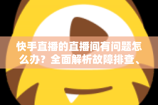 快手直播的直播间有问题怎么办?全面解析故障排查、申诉流程与预防技巧的实用指南 快手直播的直播间有问题怎么办?全面解析故障排查、申诉流程与预防技巧的实用指南