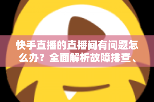 快手直播的直播间有问题怎么办?全面解析故障排查、申诉流程与预防技巧的实用指南 快手直播的直播间有问题怎么办?全面解析故障排查、申诉流程与预防技巧的实用指南