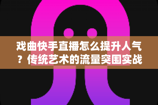 戏曲快手直播怎么提升人气？传统艺术的流量突围实战指南