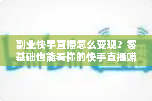 副业快手直播怎么变现?零基础也能看懂的快手直播赚钱全攻略 副业快手直播怎么变现?零基础也能看懂的快手直播赚钱全攻略