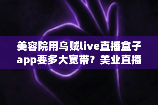 美容院用乌贼live直播盒子app要多大宽带?美业直播间带宽配置与防卡顿优化全指南 美容院用乌贼live直播盒子app要多大宽带?美业直播间带宽配置与防卡顿优化全指南
