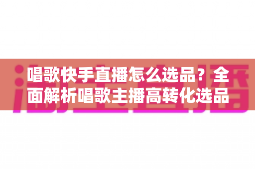 唱歌快手直播怎么选品？全面解析唱歌主播高转化选品策略与实用技巧