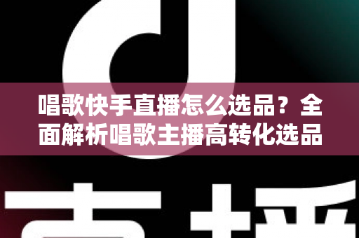 唱歌快手直播怎么选品？全面解析唱歌主播高转化选品策略与实用技巧
