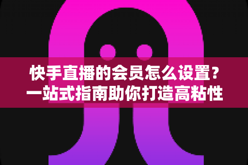 快手直播的会员怎么设置?一站式指南助你打造高粘性直播间专属会员体系 快手直播的会员怎么设置?一站式指南助你打造高粘性直播间专属会员体系