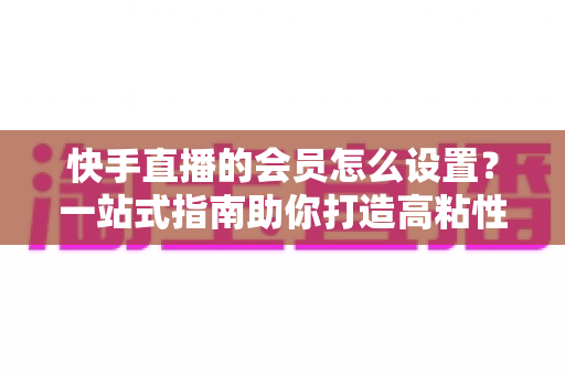 快手直播的会员怎么设置?一站式指南助你打造高粘性直播间专属会员体系 快手直播的会员怎么设置?一站式指南助你打造高粘性直播间专属会员体系