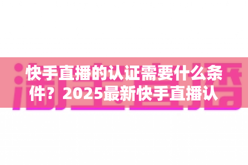 快手直播的认证需要什么条件?2025最新快手直播认证条件、材料与申请流程全解析 快手直播的认证需要什么条件?2025最新快手直播认证条件、材料与申请流程全解析