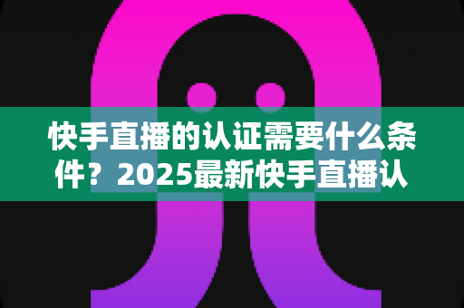 快手直播的认证需要什么条件?2025最新快手直播认证条件、材料与申请流程全解析 快手直播的认证需要什么条件?2025最新快手直播认证条件、材料与申请流程全解析