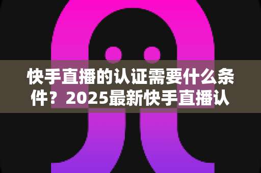快手直播的认证需要什么条件?2025最新快手直播认证条件、材料与申请流程全解析 快手直播的认证需要什么条件?2025最新快手直播认证条件、材料与申请流程全解析