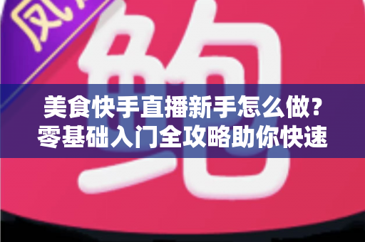 美食快手直播新手怎么做?零基础入门全攻略助你快速起号 美食快手直播新手怎么做?零基础入门全攻略助你快速起号