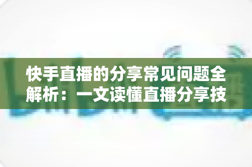 快手直播的分享常见问题全解析：一文读懂直播分享技巧、故障排查与流量增长秘诀