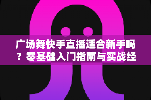 广场舞快手直播适合新手吗？零基础入门指南与实战经验全解析