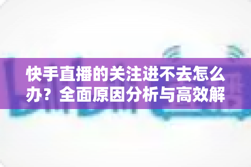 快手直播的关注进不去怎么办？全面原因分析与高效解决方法指南