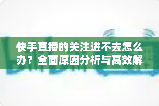 快手直播的关注进不去怎么办？全面原因分析与高效解决方法指南