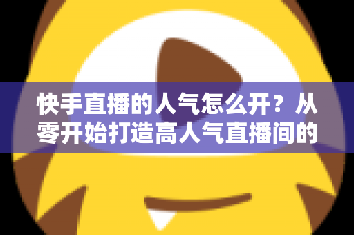 快手直播的人气怎么开?从零开始打造高人气直播间的完整实战指南 快手直播的人气怎么开?从零开始打造高人气直播间的完整实战指南