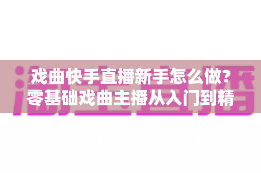 戏曲快手直播新手怎么做？零基础戏曲主播从入门到精通的完整指南