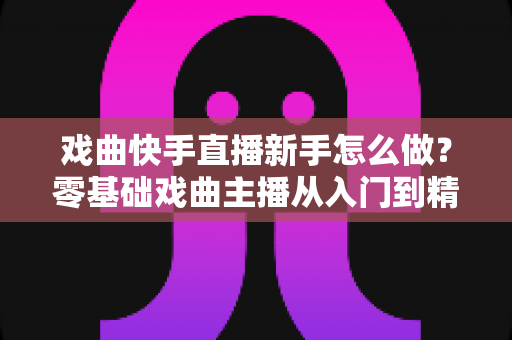 戏曲快手直播新手怎么做？零基础戏曲主播从入门到精通的完整指南