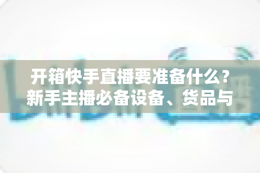 开箱快手直播要准备什么?新手主播必备设备、货品与运营全攻略 开箱快手直播要准备什么?新手主播必备设备、货品与运营全攻略