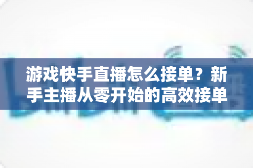 游戏快手直播怎么接单?新手主播从零开始的高效接单实战指南 游戏快手直播怎么接单?新手主播从零开始的高效接单实战指南