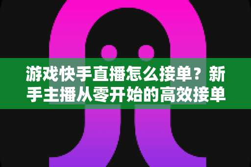 游戏快手直播怎么接单?新手主播从零开始的高效接单实战指南 游戏快手直播怎么接单?新手主播从零开始的高效接单实战指南