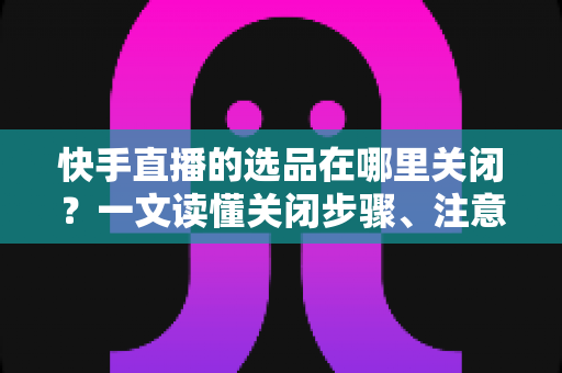 快手直播的选品在哪里关闭?一文读懂关闭步骤、注意事项与常见问题 快手直播的选品在哪里关闭?一文读懂关闭步骤、注意事项与常见问题