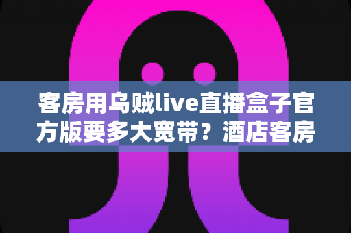 客房用乌贼live直播盒子官方版要多大宽带?酒店客房直播盒子带宽配置全攻略 客房用乌贼live直播盒子官方版要多大宽带?酒店客房直播盒子带宽配置全攻略