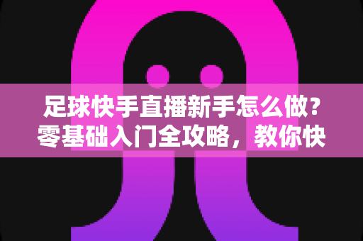 足球快手直播新手怎么做?零基础入门全攻略,教你快速打造高人气足球直播间 足球快手直播新手怎么做?零基础入门全攻略,教你快速打造高人气足球直播间