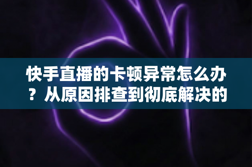 快手直播的卡顿异常怎么办？从原因排查到彻底解决的全流程实用指南（观众与主播双端适用）