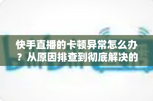 快手直播的卡顿异常怎么办？从原因排查到彻底解决的全流程实用指南（观众与主播双端适用）