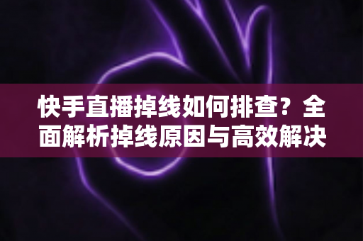 快手直播掉线如何排查?全面解析掉线原因与高效解决方法指南 快手直播掉线如何排查?全面解析掉线原因与高效解决方法指南