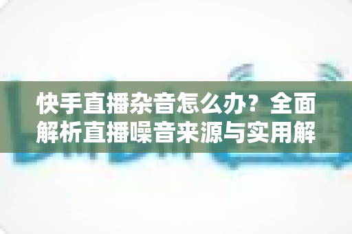 快手直播杂音怎么办？全面解析直播噪音来源与实用解决方案