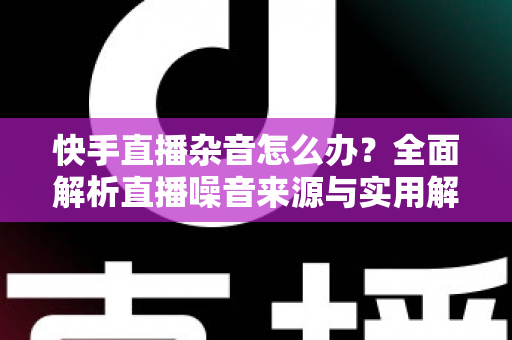 快手直播杂音怎么办？全面解析直播噪音来源与实用解决方案