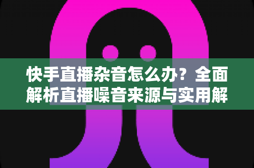 快手直播杂音怎么办？全面解析直播噪音来源与实用解决方案