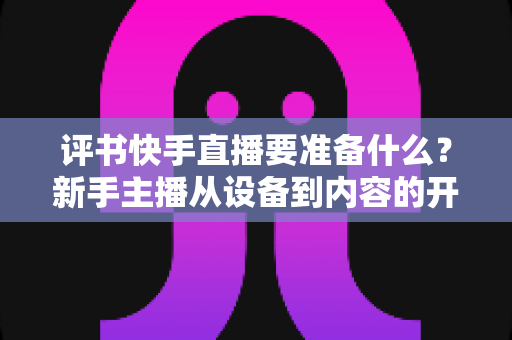评书快手直播要准备什么?新手主播从设备到内容的开播全攻略 评书快手直播要准备什么?新手主播从设备到内容的开播全攻略