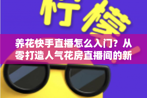 养花快手直播怎么入门?从零打造人气花房直播间的新手实战指南 养花快手直播怎么入门?从零打造人气花房直播间的新手实战指南