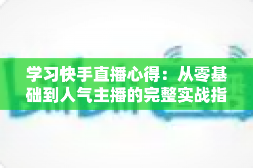 学习快手直播心得：从零基础到人气主播的完整实战指南