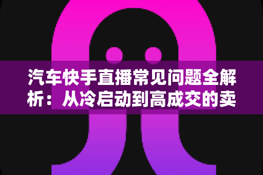 汽车快手直播常见问题全解析:从冷启动到高成交的卖车直播实战指南 汽车快手直播常见问题全解析:从冷启动到高成交的卖车直播实战指南