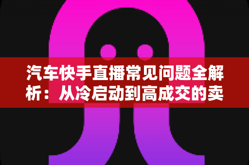 汽车快手直播常见问题全解析：从冷启动到高成交的卖车直播实战指南
